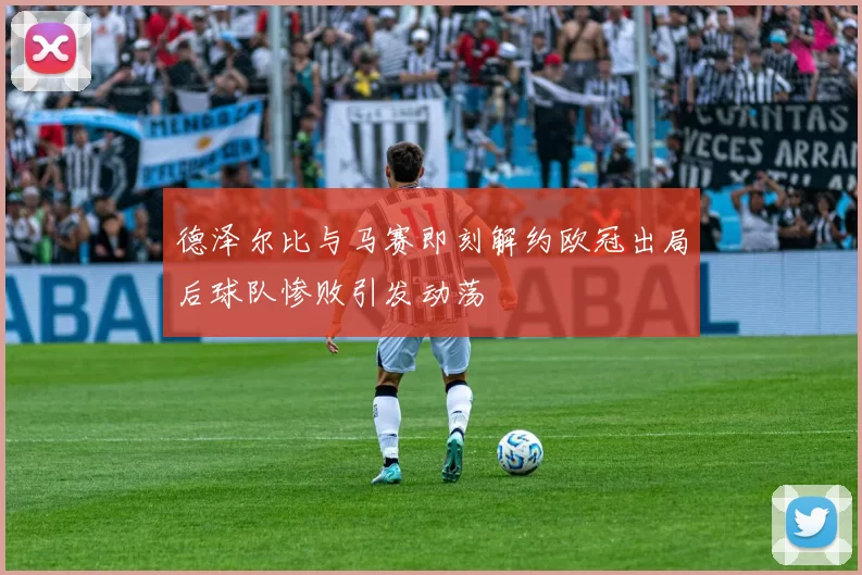 德泽尔比与马赛即刻解约欧冠出局后球队惨败引发动荡