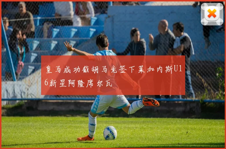 皇马成功截胡马竞签下莱加内斯U16新星阿隆席尔瓦