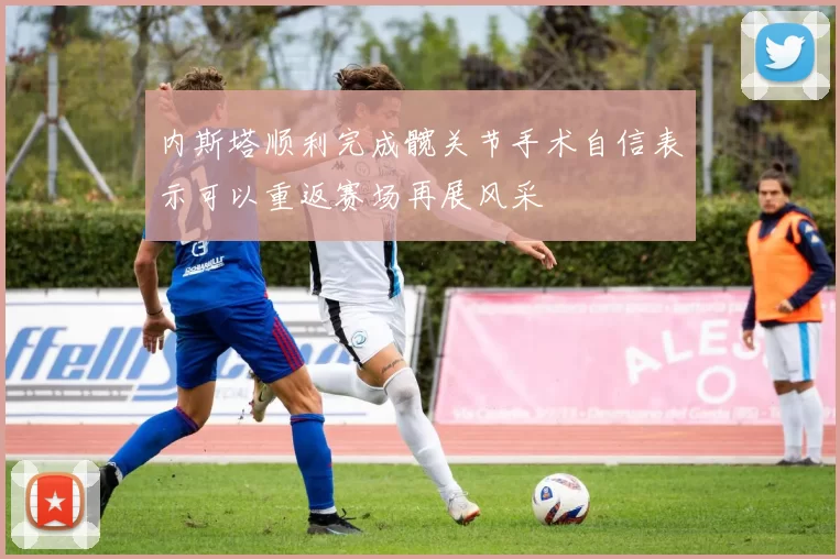 内斯塔顺利完成髋关节手术自信表示可以重返赛场再展风采