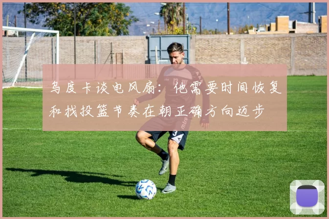 乌度卡谈电风扇：他需要时间恢复和找投篮节奏在朝正确方向迈步