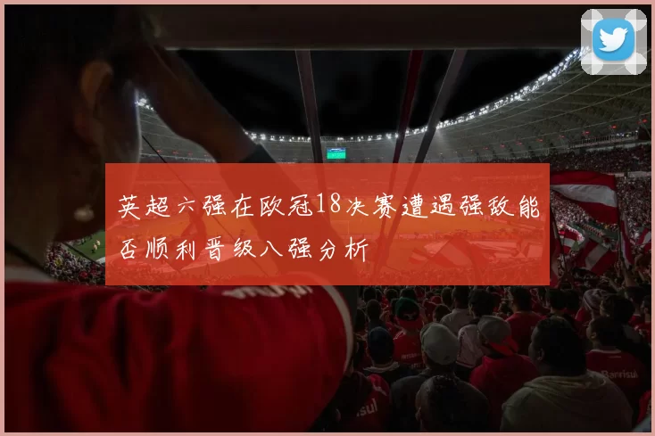 英超六强在欧冠18决赛遭遇强敌能否顺利晋级八强分析