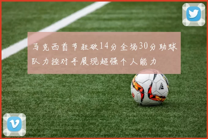 马克西首节狂砍14分全场30分助球队力挫对手展现超强个人能力