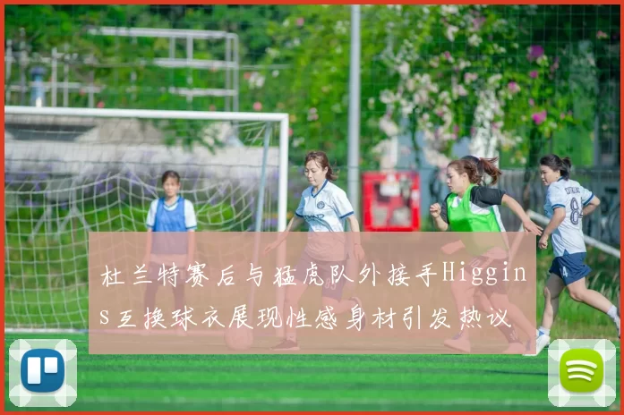 杜兰特赛后与猛虎队外接手Higgins互换球衣展现性感身材引发热议