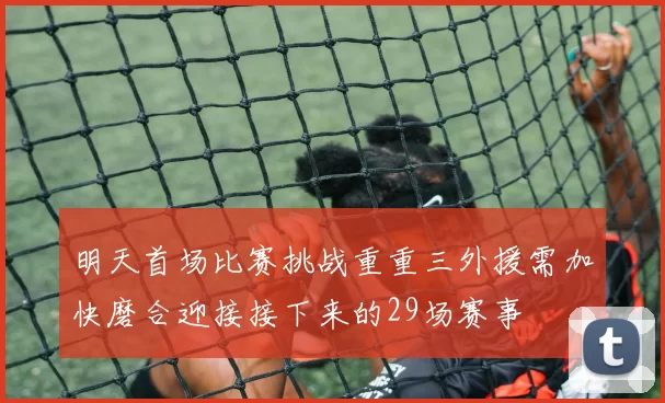 明天首场比赛挑战重重三外援需加快磨合迎接接下来的29场赛事