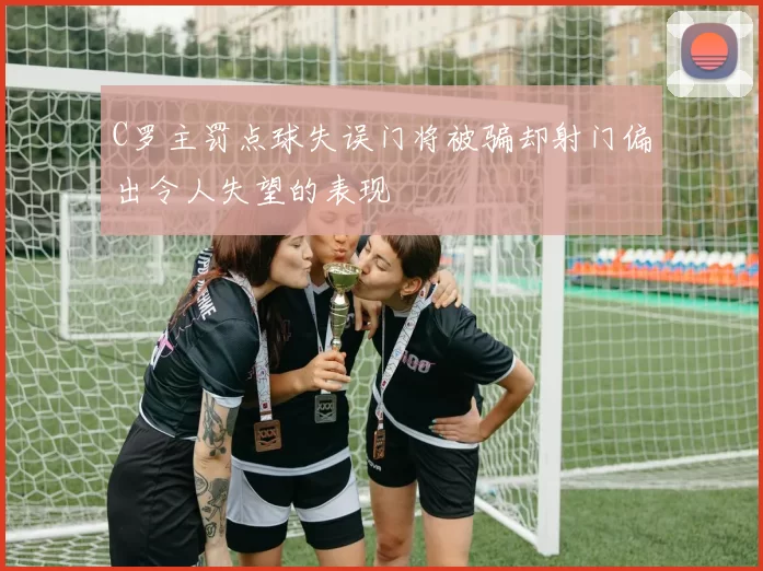C罗主罚点球失误门将被骗却射门偏出令人失望的表现