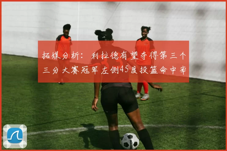 拓媒分析：利拉德有望夺得第三个三分大赛冠军左侧45度投篮命中率惊人