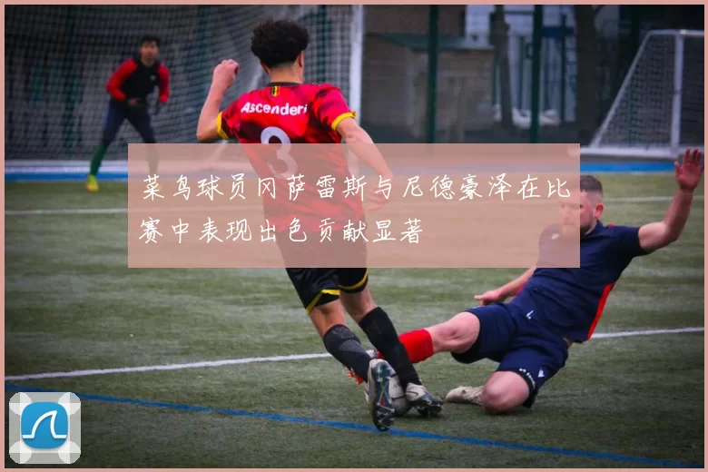菜鸟球员冈萨雷斯与尼德豪泽在比赛中表现出色贡献显著
