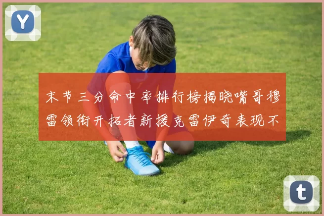 末节三分命中率排行榜揭晓嘴哥穆雷领衔开拓者新援克雷伊奇表现不俗
