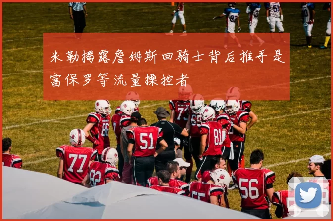 米勒揭露詹姆斯回骑士背后推手是富保罗等流量操控者