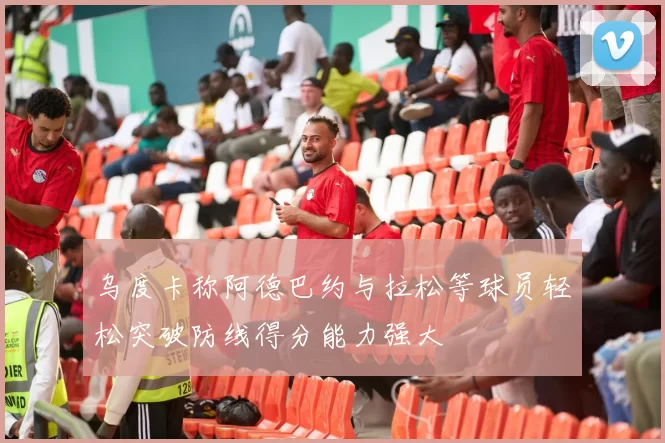 乌度卡称阿德巴约与拉松等球员轻松突破防线得分能力强大