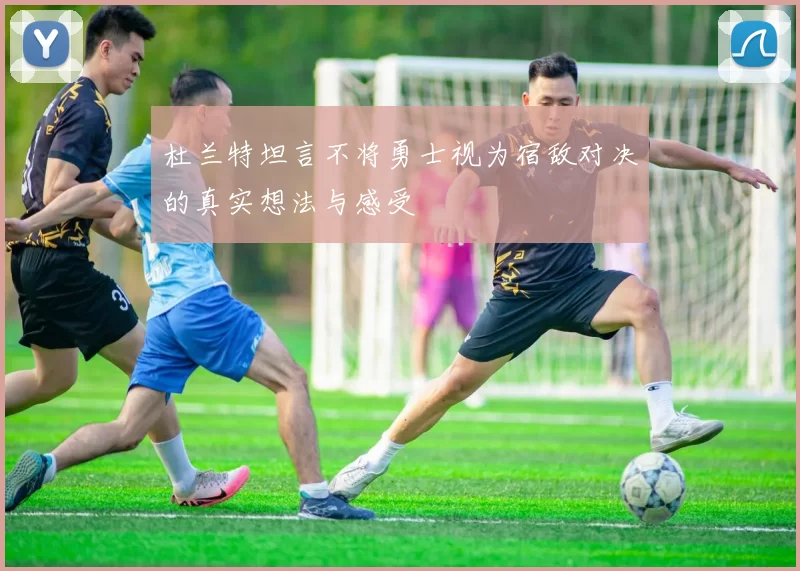 杜兰特坦言不将勇士视为宿敌对决的真实想法与感受