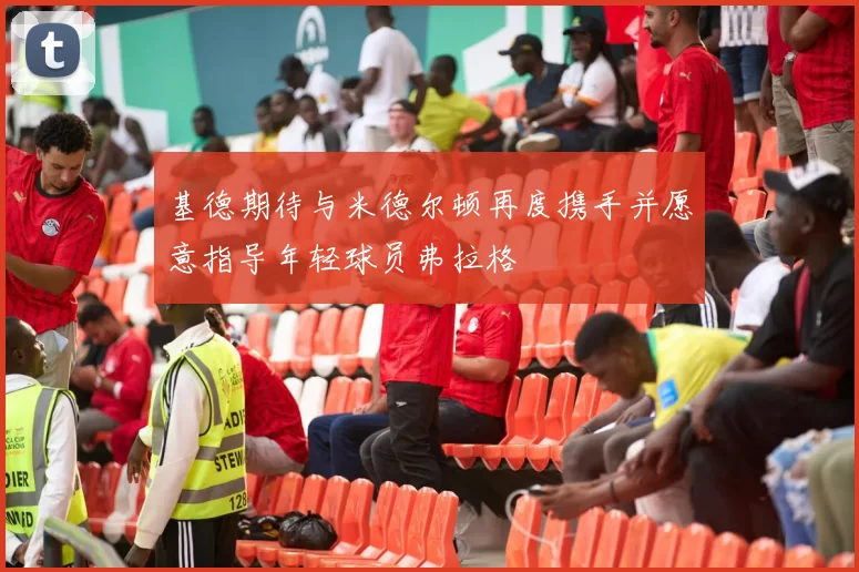 基德期待与米德尔顿再度携手并愿意指导年轻球员弗拉格