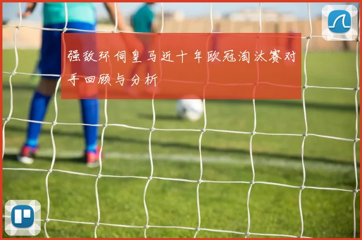 强敌环伺皇马近十年欧冠淘汰赛对手回顾与分析