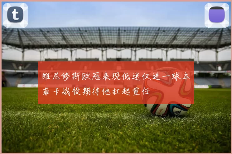 维尼修斯欧冠表现低迷仅进一球本菲卡战役期待他扛起重任