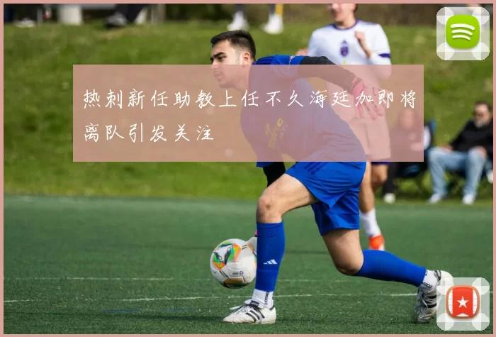 热刺新任助教上任不久海廷加即将离队引发关注