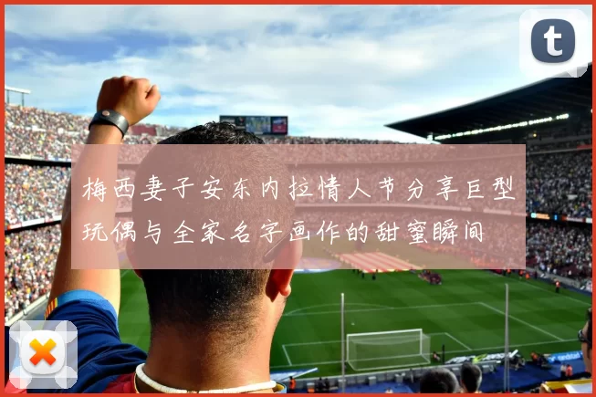 梅西妻子安东内拉情人节分享巨型玩偶与全家名字画作的甜蜜瞬间