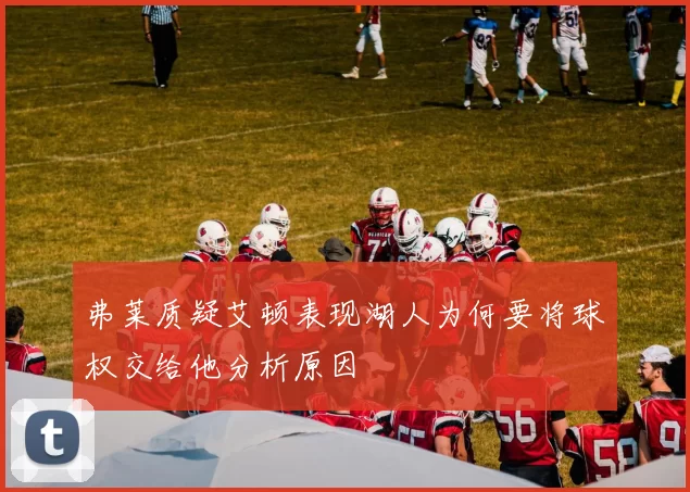 弗莱质疑艾顿表现湖人为何要将球权交给他分析原因