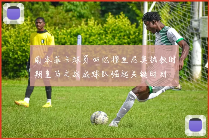 前本菲卡球员回忆穆里尼奥执教时期皇马之战成球队崛起关键时刻