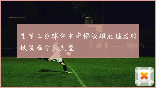 首节三分球命中率惨淡雄鹿猛龙对铁场面令人失望