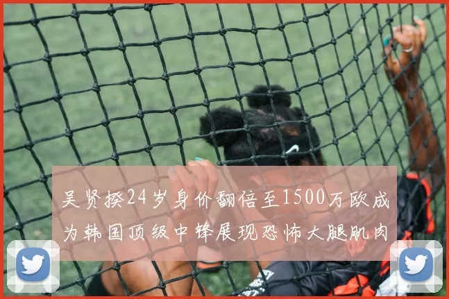 吴贤揆24岁身价翻倍至1500万欧成为韩国顶级中锋展现恐怖大腿肌肉