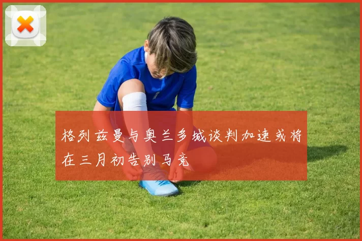 格列兹曼与奥兰多城谈判加速或将在三月初告别马竞