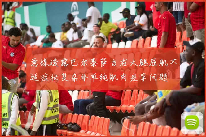 意媒透露巴尔泰萨吉右大腿屈肌不适症状复杂非单纯肌肉痉挛问题