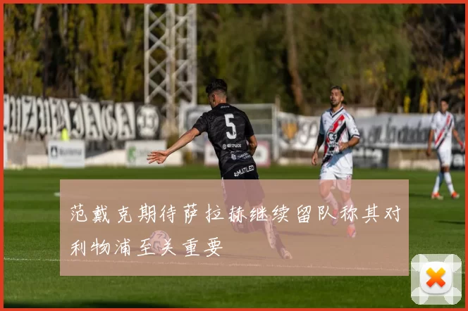 范戴克期待萨拉赫继续留队称其对利物浦至关重要