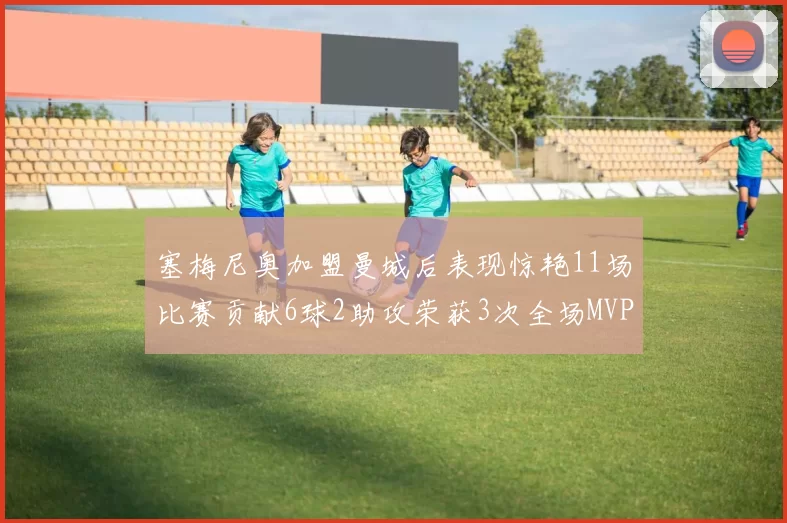 塞梅尼奥加盟曼城后表现惊艳11场比赛贡献6球2助攻荣获3次全场MVP