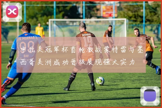中北美冠军杯首轮激战蒙特雷与墨西哥美洲成功晋级展现强大实力
