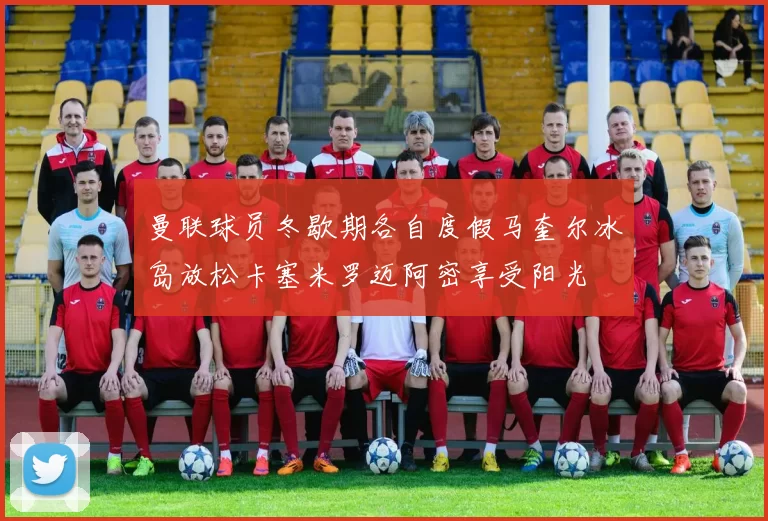 曼联球员冬歇期各自度假马奎尔冰岛放松卡塞米罗迈阿密享受阳光