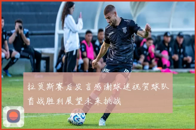 拉莫斯赛后发言感谢球迷祝贺球队首战胜利展望未来挑战