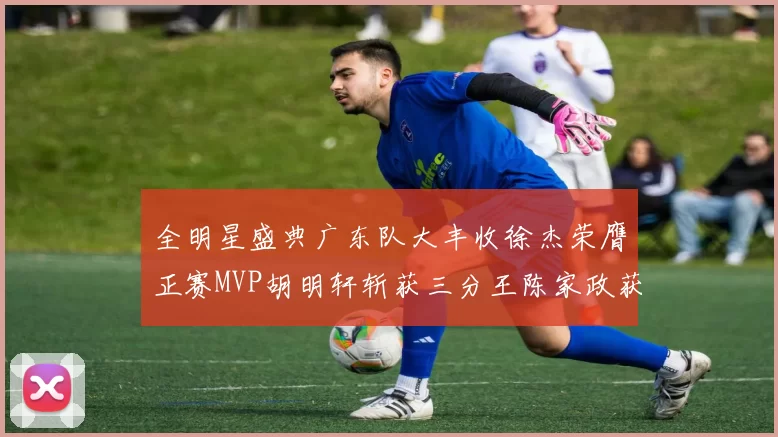 全明星盛典广东队大丰收徐杰荣膺正赛MVP胡明轩斩获三分王陈家政获星锐MVP